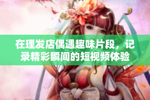 在理发店偶遇趣味片段，记录精彩瞬间的短视频体验