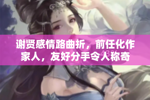 谢贤感情路曲折，前任化作家人，友好分手令人称奇