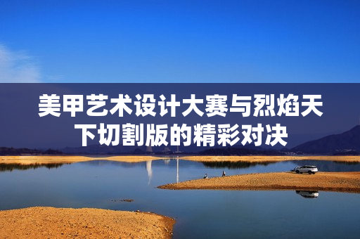 美甲艺术设计大赛与烈焰天下切割版的精彩对决