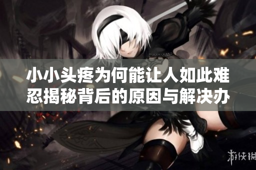 小小头疼为何能让人如此难忍揭秘背后的原因与解决办法