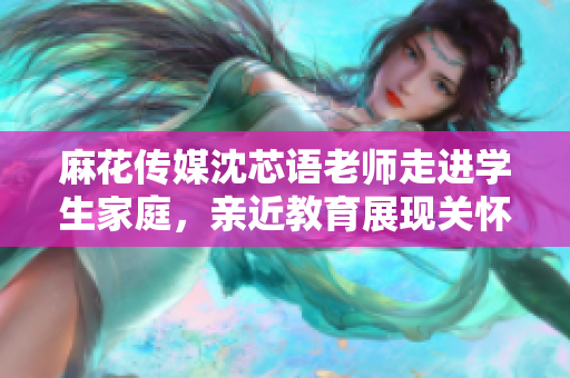 麻花传媒沈芯语老师走进学生家庭，亲近教育展现关怀与责任