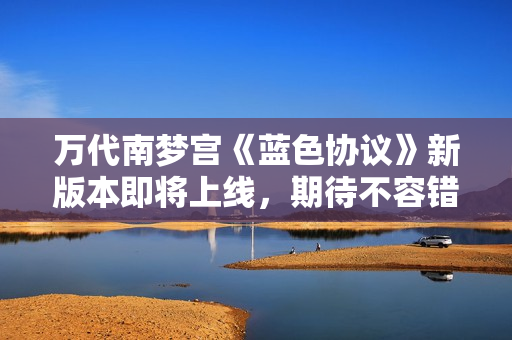 万代南梦宫《蓝色协议》新版本即将上线，期待不容错过的精彩内容！