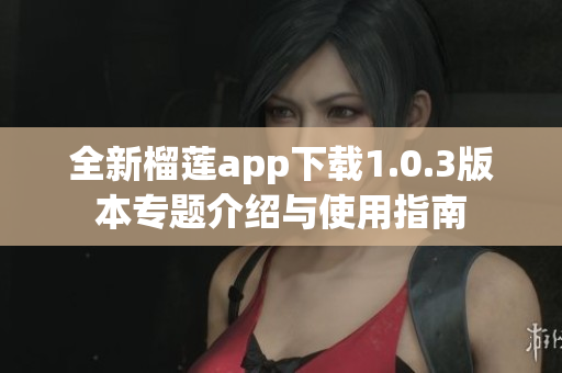 全新榴莲app下载1.0.3版本专题介绍与使用指南