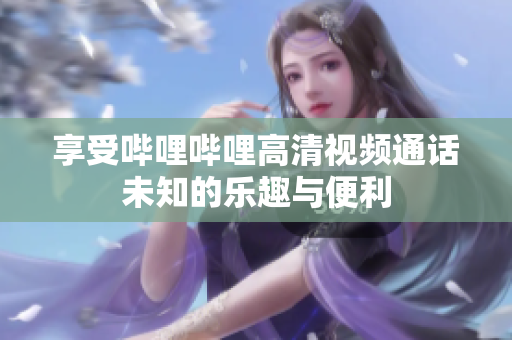 享受哔哩哔哩高清视频通话未知的乐趣与便利