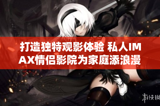 打造独特观影体验 私人IMAX情侣影院为家庭添浪漫氛围