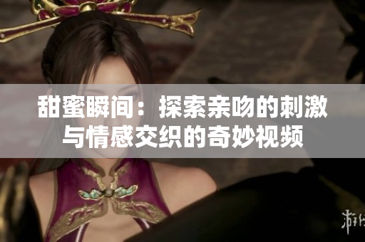 甜蜜瞬间：探索亲吻的刺激与情感交织的奇妙视频