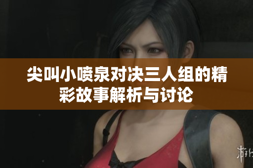 尖叫小喷泉对决三人组的精彩故事解析与讨论