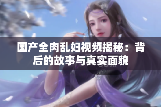 国产全肉乱妇视频揭秘：背后的故事与真实面貌