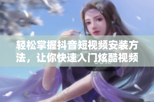 轻松掌握抖音短视频安装方法，让你快速入门炫酷视频制作