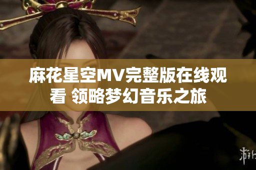 麻花星空MV完整版在线观看 领略梦幻音乐之旅