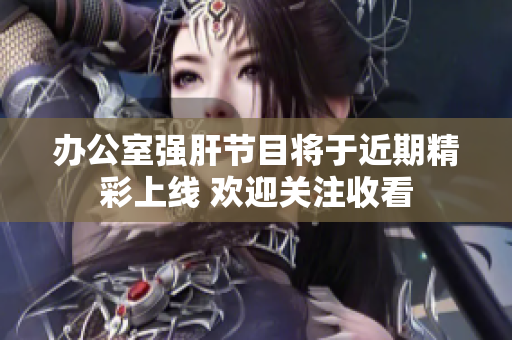 办公室强肝节目将于近期精彩上线 欢迎关注收看