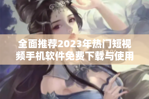 全面推荐2023年热门短视频手机软件免费下载与使用指南