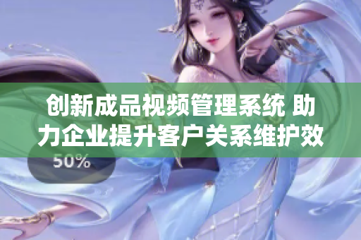 创新成品视频管理系统 助力企业提升客户关系维护效率