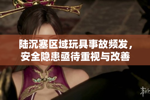 陆沉塞区域玩具事故频发，安全隐患亟待重视与改善