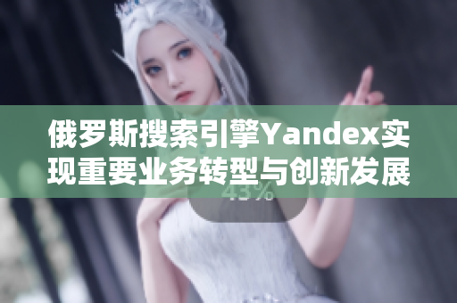 俄罗斯搜索引擎Yandex实现重要业务转型与创新发展