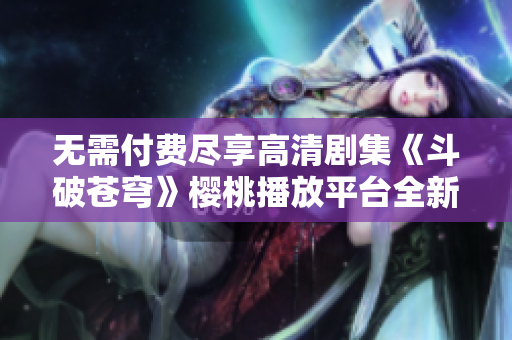 无需付费尽享高清剧集《斗破苍穹》樱桃播放平台全新上线