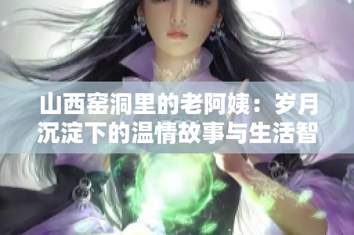 山西窑洞里的老阿姨：岁月沉淀下的温情故事与生活智慧