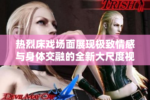 热烈床戏场面展现极致情感与身体交融的全新大尺度视角