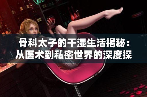骨科太子的干湿生活揭秘：从医术到私密世界的深度探索
