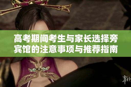 高考期间考生与家长选择旁宾馆的注意事项与推荐指南