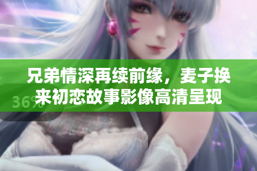 兄弟情深再续前缘，麦子换来初恋故事影像高清呈现