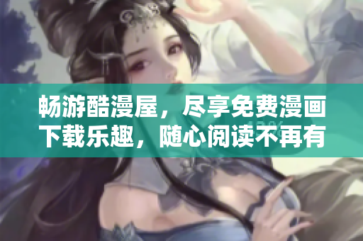 畅游酷漫屋，尽享免费漫画下载乐趣，随心阅读不再有烦恼