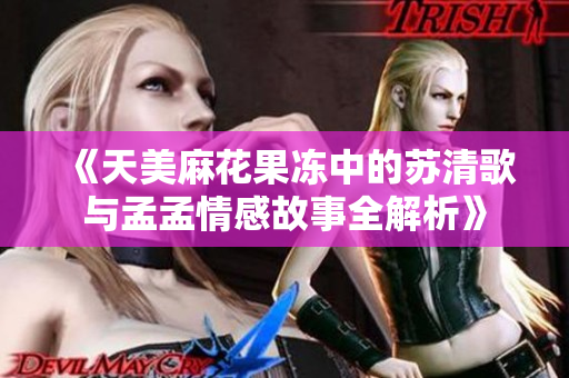 《天美麻花果冻中的苏清歌与孟孟情感故事全解析》