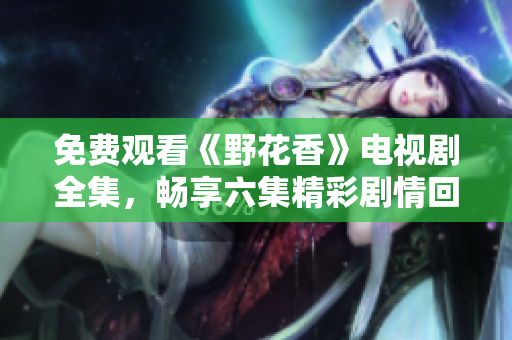 免费观看《野花香》电视剧全集，畅享六集精彩剧情回顾