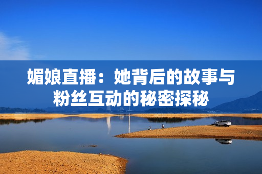 媚娘直播：她背后的故事与粉丝互动的秘密探秘
