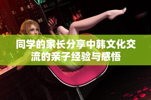 同学的家长分享中韩文化交流的亲子经验与感悟