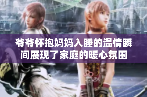爷爷怀抱妈妈入睡的温情瞬间展现了家庭的暖心氛围