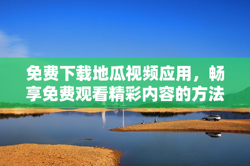 免费下载地瓜视频应用，畅享免费观看精彩内容的方法