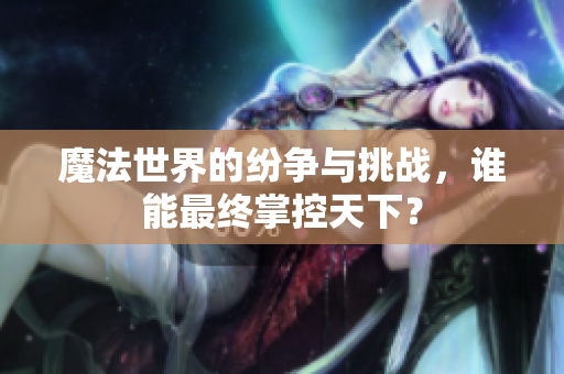 魔法世界的纷争与挑战，谁能最终掌控天下？