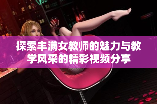 探索丰满女教师的魅力与教学风采的精彩视频分享