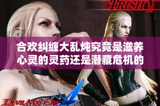 合欢纠缠大乱炖究竟是滋养心灵的灵药还是潜藏危机的祸根