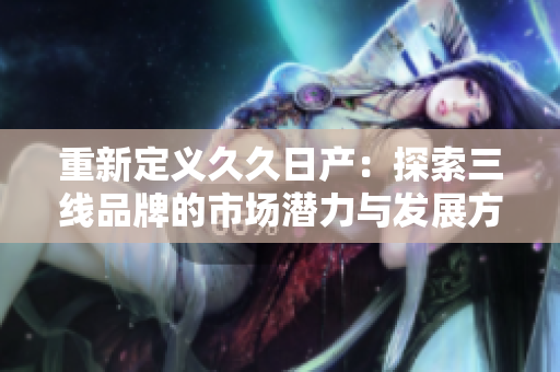 重新定义久久日产：探索三线品牌的市场潜力与发展方向