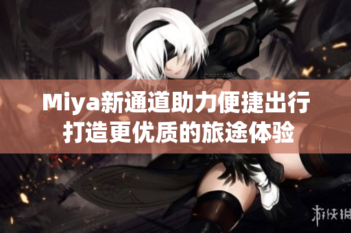 Miya新通道助力便捷出行 打造更优质的旅途体验