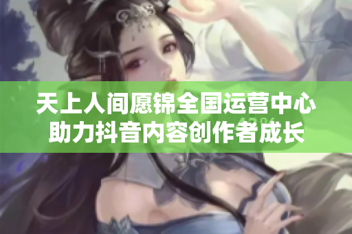 天上人间愿锦全国运营中心助力抖音内容创作者成长