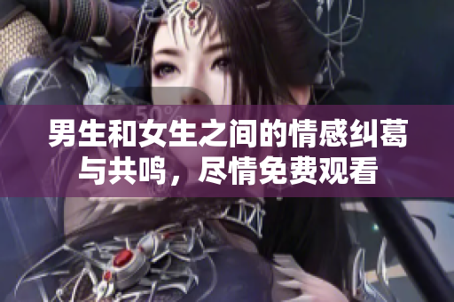 男生和女生之间的情感纠葛与共鸣，尽情免费观看