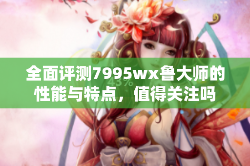 全面评测7995wx鲁大师的性能与特点，值得关注吗
