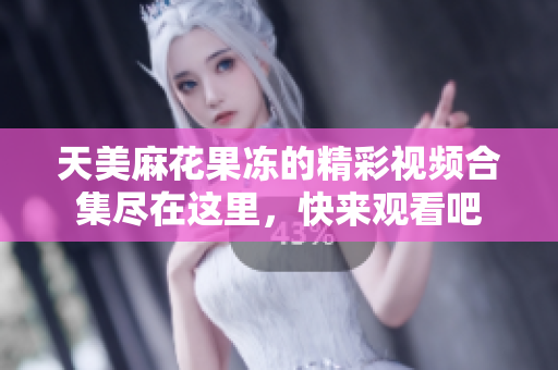 天美麻花果冻的精彩视频合集尽在这里，快来观看吧