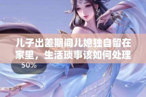 儿子出差期间儿媳独自留在家里，生活琐事该如何处理