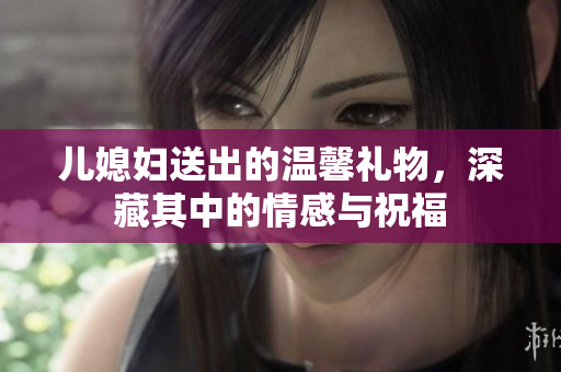 儿媳妇送出的温馨礼物，深藏其中的情感与祝福