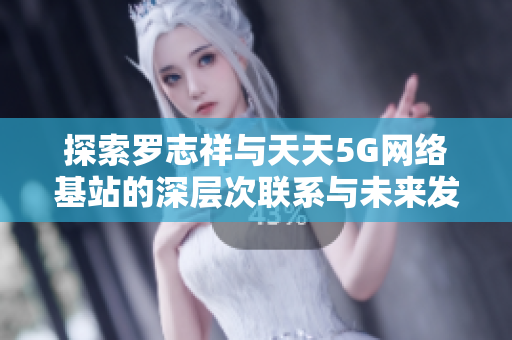 探索罗志祥与天天5G网络基站的深层次联系与未来发展趋势