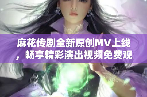 麻花传剧全新原创MV上线，畅享精彩演出视频免费观看！