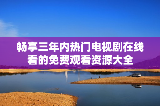 畅享三年内热门电视剧在线看的免费观看资源大全