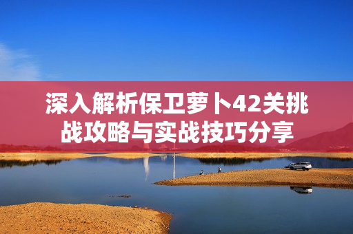 深入解析保卫萝卜42关挑战攻略与实战技巧分享