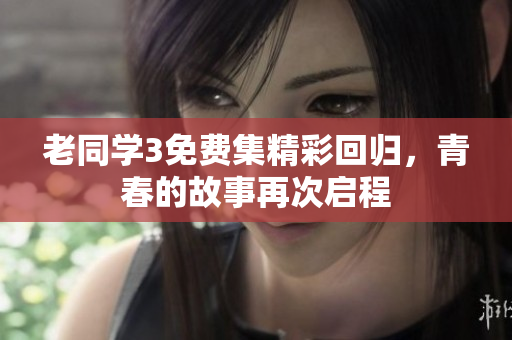 老同学3免费集精彩回归，青春的故事再次启程