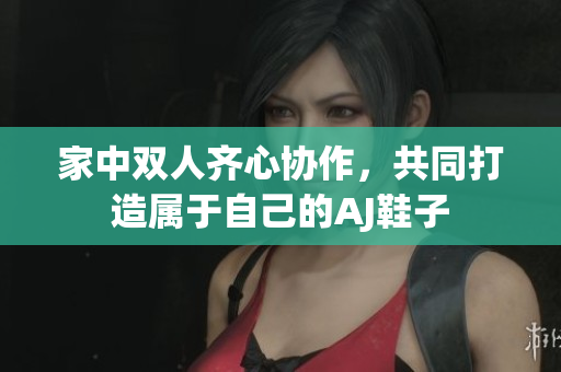 家中双人齐心协作，共同打造属于自己的AJ鞋子
