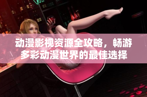 动漫影视资源全攻略，畅游多彩动漫世界的最佳选择